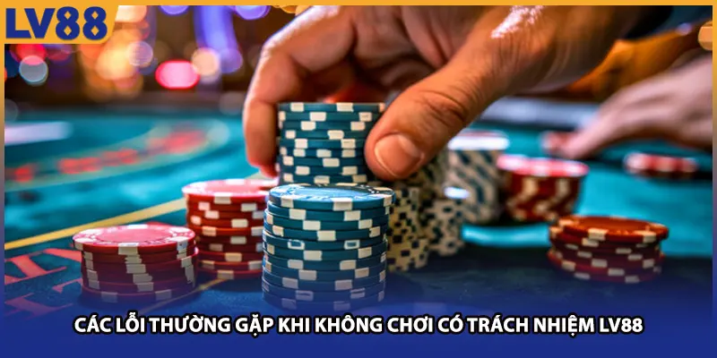 Các lỗi thường gặp khi không chơi có trách nhiệm LV88